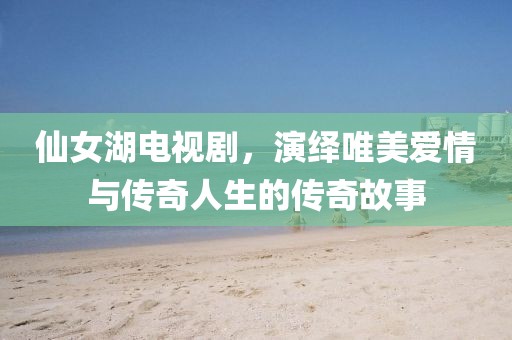 仙女湖电视剧，演绎唯美爱情与传奇人生的传奇故事
