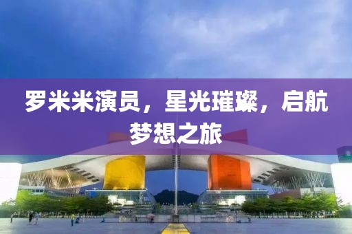 罗米米演员，星光璀璨，启航梦想之旅