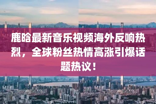 鹿晗最新音乐视频海外反响热烈，全球粉丝热情高涨引爆话题热议！
