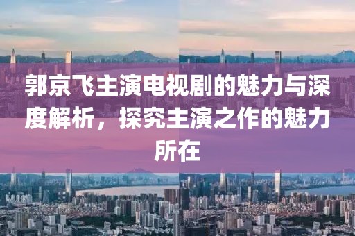 郭京飞主演电视剧的魅力与深度解析，探究主演之作的魅力所在