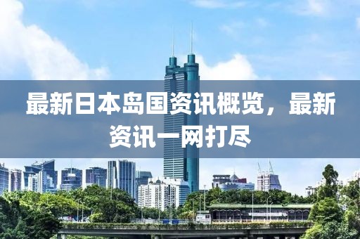 最新日本岛国资讯概览，最新资讯一网打尽