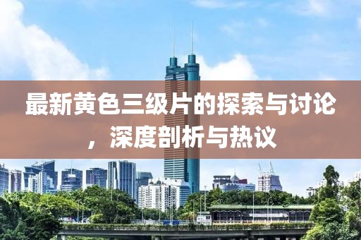 最新黄色三级片的探索与讨论，深度剖析与热议