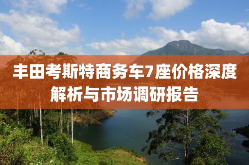 丰田考斯特商务车7座价格深度解析与市场调研报告