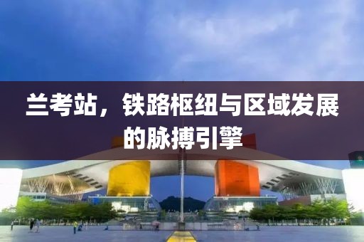 兰考站，铁路枢纽与区域发展的脉搏引擎