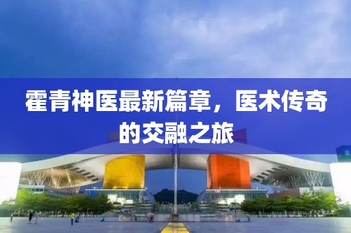 霍青神医最新篇章，医术传奇的交融之旅