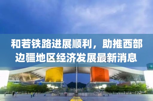 和若铁路进展顺利，助推西部边疆地区经济发展最新消息