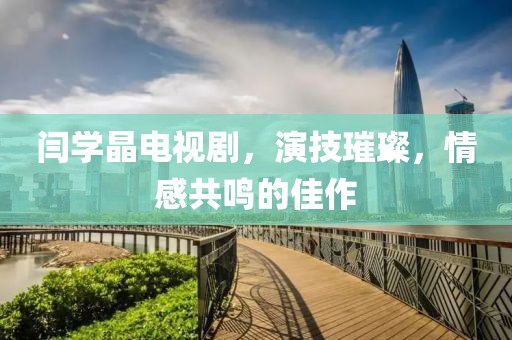 闫学晶电视剧，演技璀璨，情感共鸣的佳作