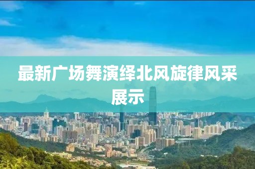 最新广场舞演绎北风旋律风采展示