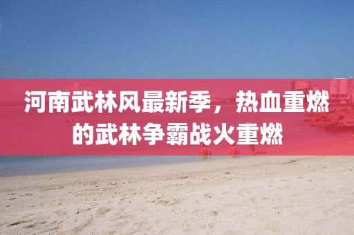 河南武林风最新季，热血重燃的武林争霸战火重燃
