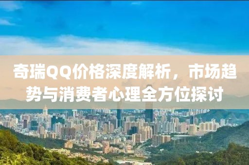 奇瑞QQ价格深度解析，市场趋势与消费者心理全方位探讨