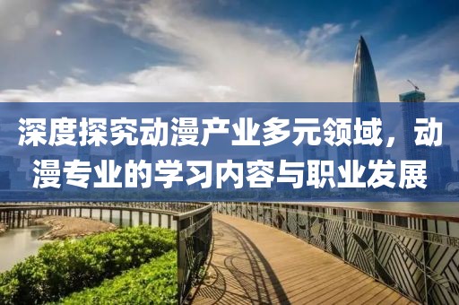 深度探究动漫产业多元领域，动漫专业的学习内容与职业发展