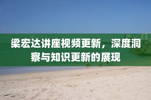 梁宏达讲座视频更新，深度洞察与知识更新的展现