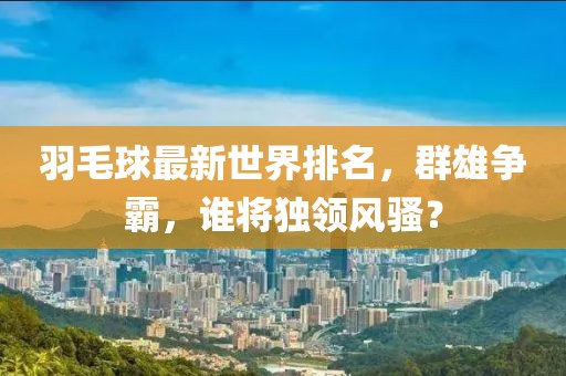 羽毛球最新世界排名，群雄争霸，谁将独领风骚？