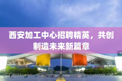 西安加工中心招聘精英，共创制造未来新篇章