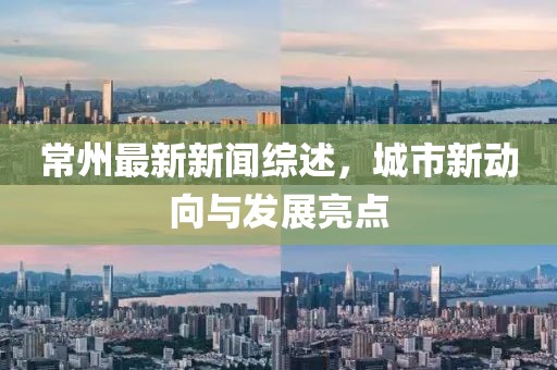 常州最新新闻综述，城市新动向与发展亮点