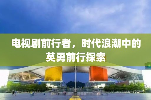 电视剧前行者，时代浪潮中的英勇前行探索
