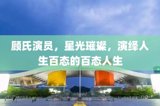 顾氏演员，星光璀璨，演绎人生百态的百态人生