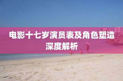 电影十七岁演员表及角色塑造深度解析