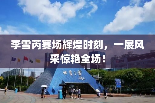 李雪芮赛场辉煌时刻，一展风采惊艳全场！