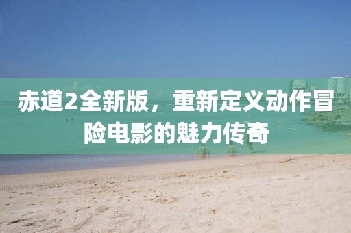 赤道2全新版，重新定义动作冒险电影的魅力传奇