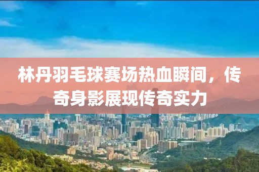 林丹羽毛球赛场热血瞬间，传奇身影展现传奇实力
