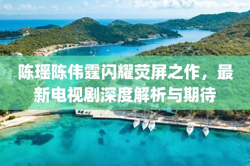 陈瑶陈伟霆闪耀荧屏之作，最新电视剧深度解析与期待