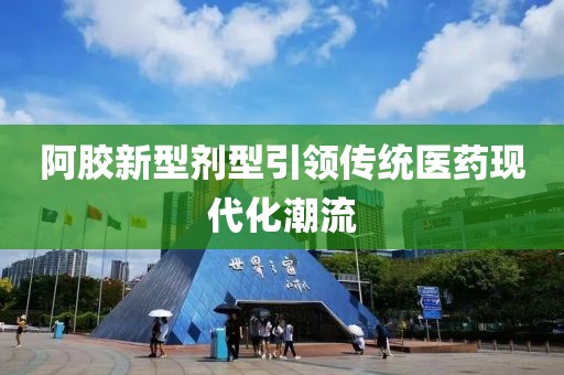 阿胶新型剂型引领传统医药现代化潮流