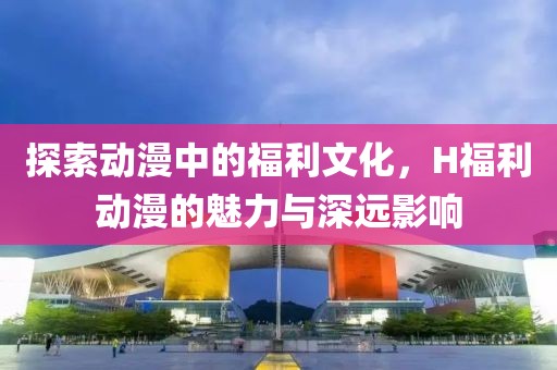 探索动漫中的福利文化，H福利动漫的魅力与深远影响