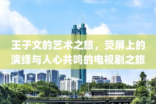 王子文的艺术之旅，荧屏上的演绎与人心共鸣的电视剧之旅