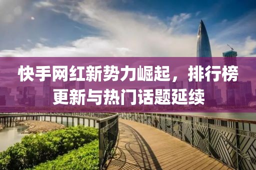 快手网红新势力崛起，排行榜更新与热门话题延续