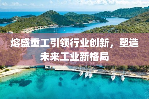 熔盛重工引领行业创新，塑造未来工业新格局