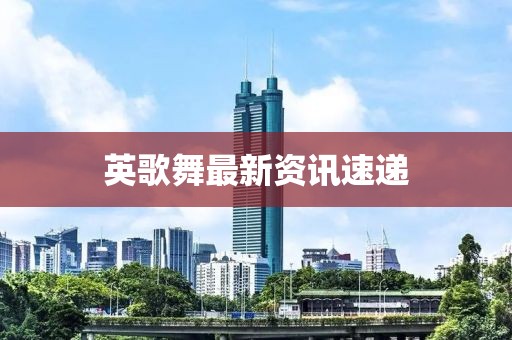 英歌舞最新资讯速递