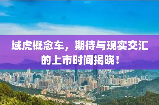 域虎概念车，期待与现实交汇的上市时间揭晓！
