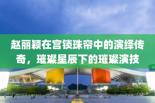 赵丽颖在宫锁珠帘中的演绎传奇，璀璨星辰下的璀璨演技