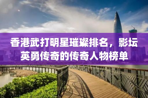 香港武打明星璀璨排名，影坛英勇传奇的传奇人物榜单
