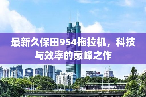 最新久保田954拖拉机，科技与效率的巅峰之作