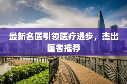 最新名医引领医疗进步，杰出医者推荐