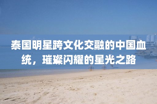 泰国明星跨文化交融的中国血统，璀璨闪耀的星光之路
