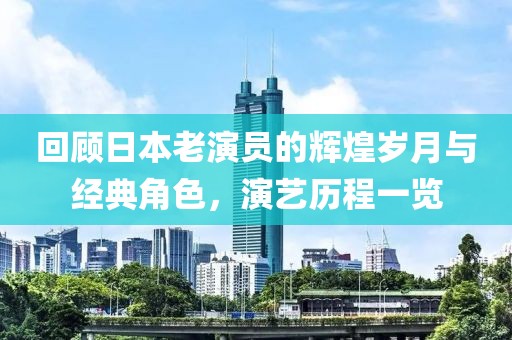 回顾日本老演员的辉煌岁月与经典角色，演艺历程一览
