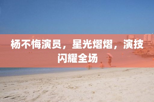 杨不悔演员，星光熠熠，演技闪耀全场