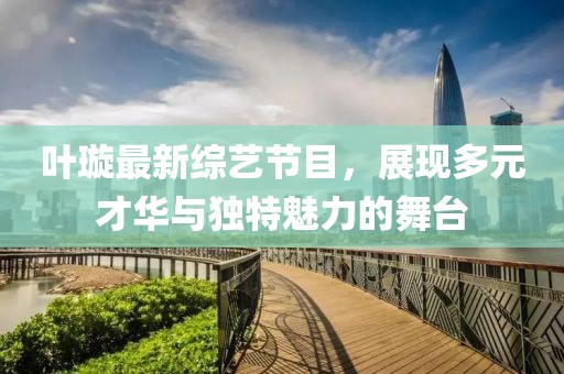 叶璇最新综艺节目，展现多元才华与独特魅力的舞台