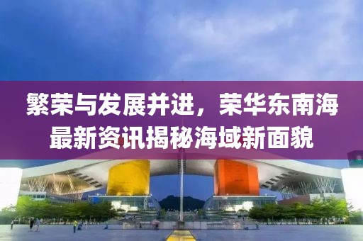 繁荣与发展并进，荣华东南海最新资讯揭秘海域新面貌