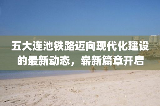 五大连池铁路迈向现代化建设的最新动态，崭新篇章开启