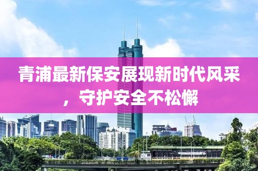 青浦最新保安展现新时代风采，守护安全不松懈