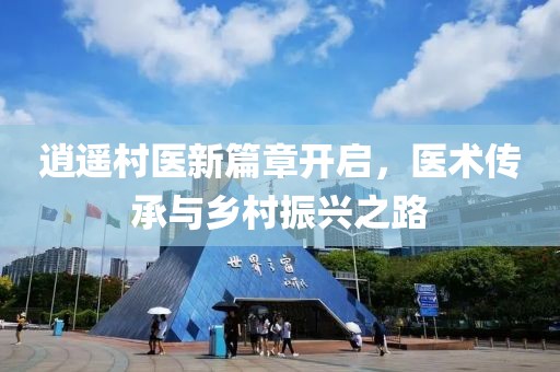 逍遥村医新篇章开启，医术传承与乡村振兴之路