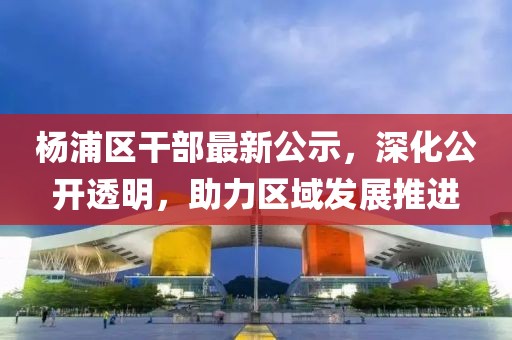 杨浦区干部最新公示，深化公开透明，助力区域发展推进