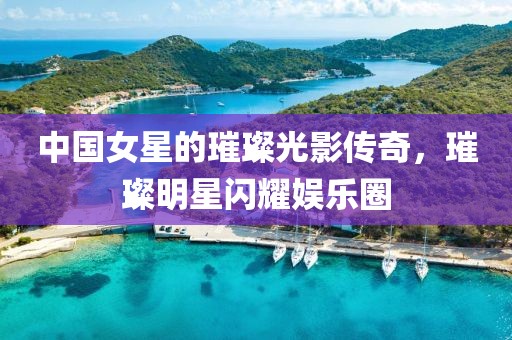 中国女星的璀璨光影传奇，璀璨明星闪耀娱乐圈