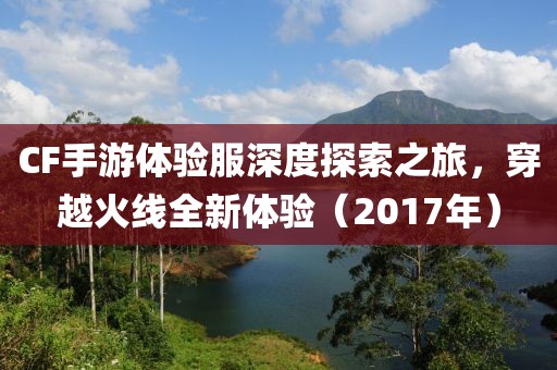 CF手游体验服深度探索之旅，穿越火线全新体验（2017年）