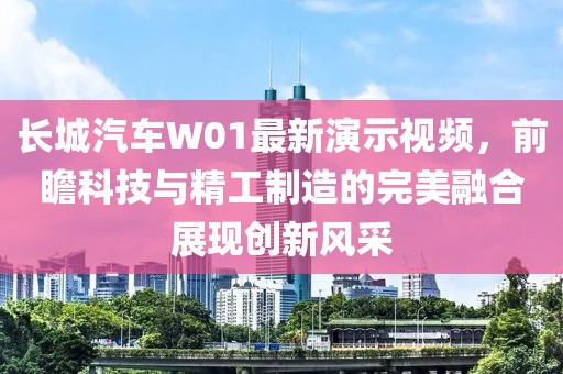 长城汽车W01最新演示视频，前瞻科技与精工制造的完美融合展现创新风采