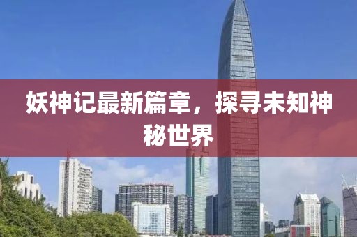 妖神记最新篇章，探寻未知神秘世界